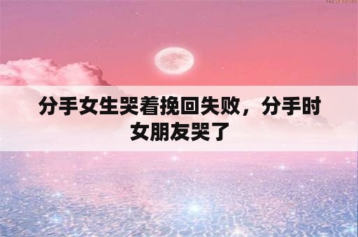 分手女生哭着挽回失败，分手时女朋友哭了