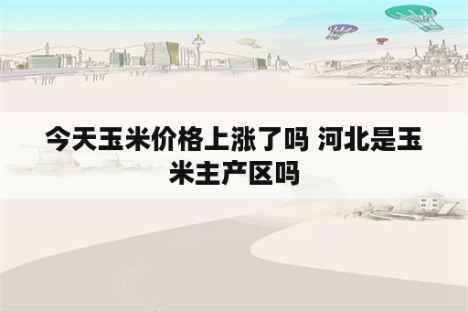 今天玉米价格上涨了吗 河北是玉米主产区吗