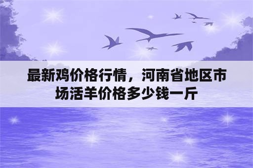 最新鸡价格行情，河南省地区市场活羊价格多少钱一斤