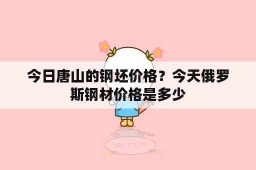 今日唐山的钢坯价格？今天俄罗斯钢材价格是多少