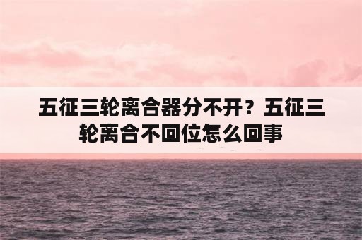 五征三轮离合器分不开？五征三轮离合不回位怎么回事