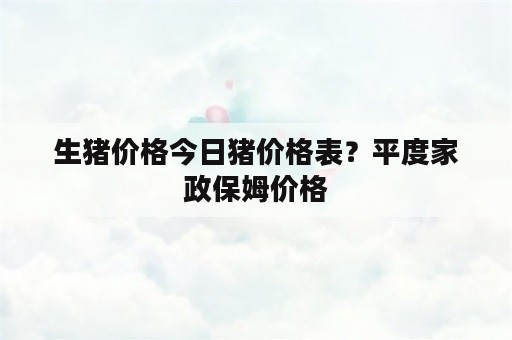 生猪价格今日猪价格表？平度家政保姆价格