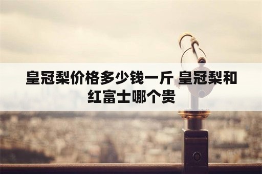 皇冠梨价格多少钱一斤 皇冠梨和红富士哪个贵