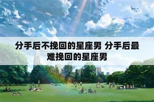 分手后不挽回的星座男 分手后最难挽回的星座男