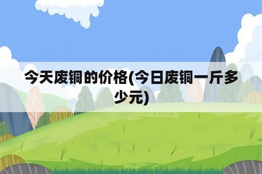 今天废铜的价格(今日废铜一斤多少元)