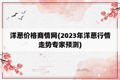 洋葱价格商情网(2023年洋葱行情走势专家预测)