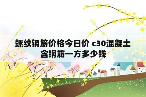 螺纹钢筋价格今日价 c30混凝土含钢筋一方多少钱