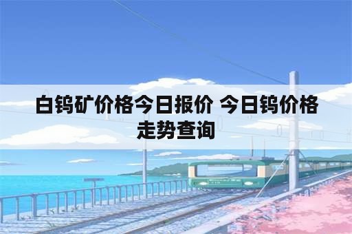 白钨矿价格今日报价 今日钨价格走势查询