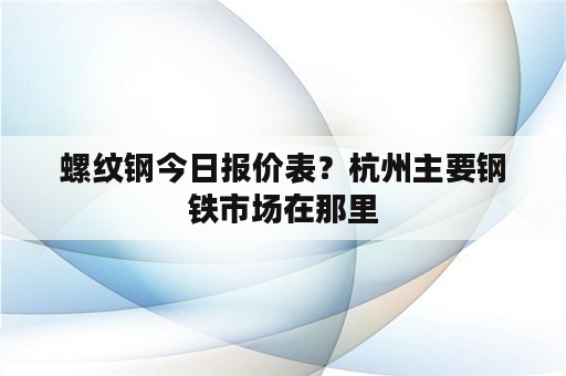 螺纹钢今日报价表？杭州主要钢铁市场在那里