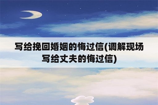 写给挽回婚姻的悔过信(调解现场写给丈夫的悔过信)