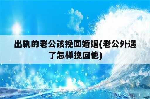 出轨的老公该挽回婚姻(老公外遇了怎样挽回他)