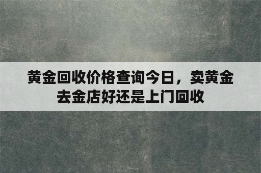 黄金回收价格查询今日，卖黄金去金店好还是上门回收