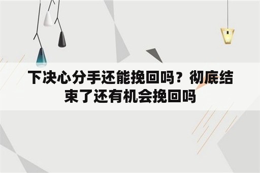 下决心分手还能挽回吗？彻底结束了还有机会挽回吗