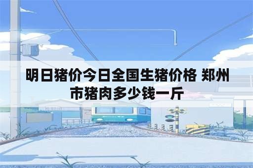 明日猪价今日全国生猪价格 郑州市猪肉多少钱一斤