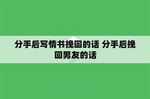 分手后写情书挽回的话 分手后挽回男友的话