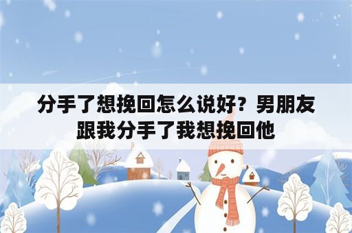 分手了想挽回怎么说好？男朋友跟我分手了我想挽回他