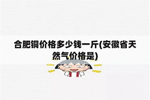 合肥铜价格多少钱一斤(安徽省天然气价格是)