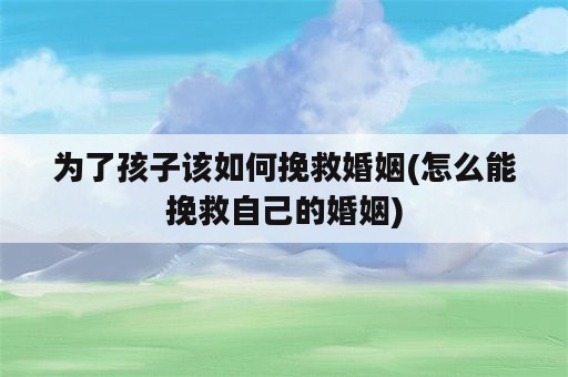 为了孩子该如何挽救婚姻(怎么能挽救自己的婚姻)