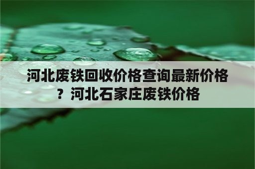 河北废铁回收价格查询最新价格？河北石家庄废铁价格