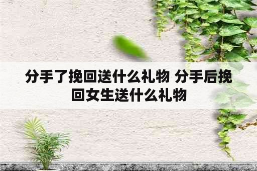 分手了挽回送什么礼物 分手后挽回女生送什么礼物