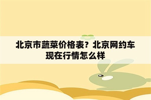 北京市蔬菜价格表？北京网约车现在行情怎么样