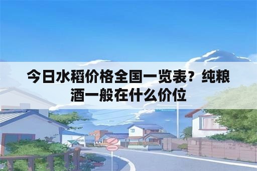 今日水稻价格全国一览表？纯粮酒一般在什么价位