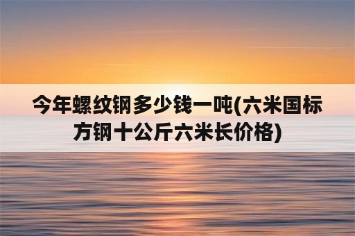 今年螺纹钢多少钱一吨(六米国标方钢十公斤六米长价格)