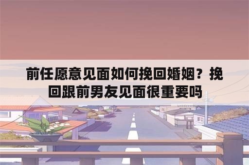 前任愿意见面如何挽回婚姻？挽回跟前男友见面很重要吗