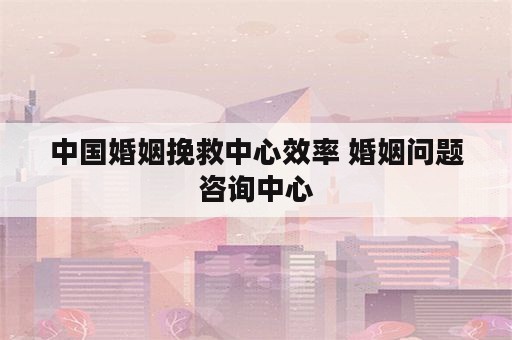 中国婚姻挽救中心效率 婚姻问题咨询中心