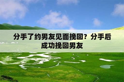 分手了约男友见面挽回？分手后成功挽回男友