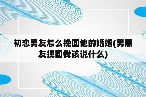 初恋男友怎么挽回他的婚姻(男朋友挽回我该说什么)