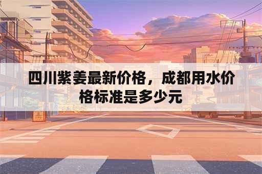 四川紫姜最新价格，成都用水价格标准是多少元