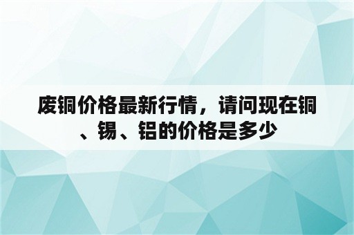 废铜价格最新行情，请问现在铜、锡、铝的价格是多少