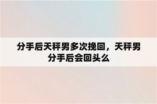 分手后天秤男多次挽回，天秤男分手后会回头么