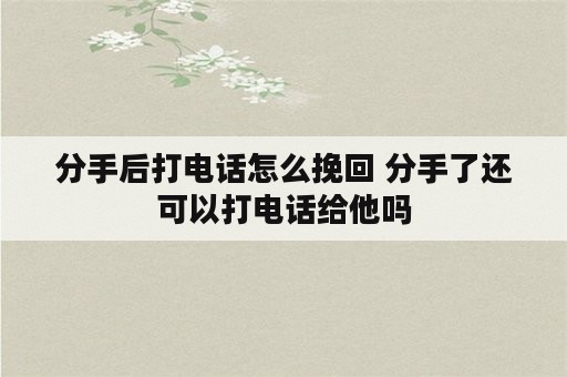 分手后打电话怎么挽回 分手了还可以打电话给他吗