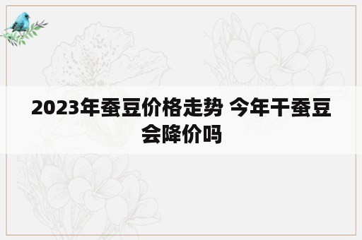 2023年蚕豆价格走势 今年干蚕豆会降价吗