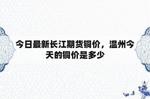 今日最新长江期货铜价，温州今天的铜价是多少