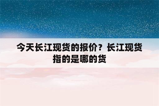 今天长江现货的报价？长江现货指的是哪的货