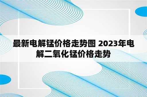 最新电解锰价格走势图 2023年电解二氧化锰价格走势