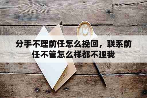 分手不理前任怎么挽回，联系前任不管怎么样都不理我