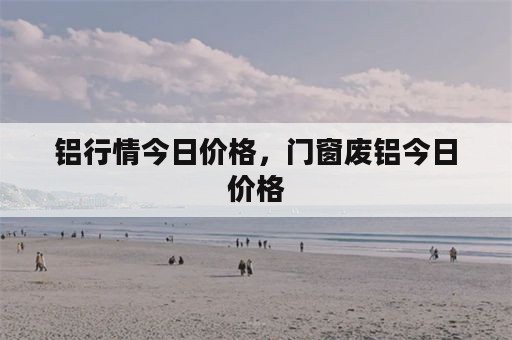 铝行情今日价格，门窗废铝今日价格