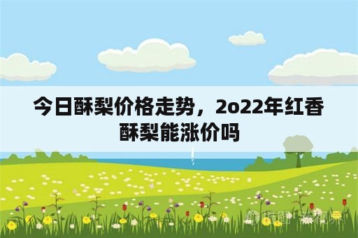 今日酥梨价格走势，2o22年红香酥梨能涨价吗