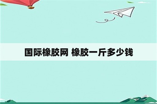 国际橡胶网 橡胶一斤多少钱