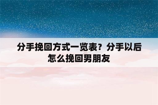 分手挽回方式一览表？分手以后怎么挽回男朋友