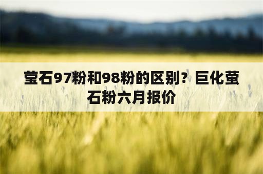 莹石97粉和98粉的区别？巨化萤石粉六月报价