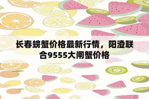 长春螃蟹价格最新行情，阳澄联合9555大闸蟹价格