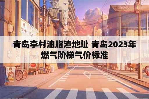 青岛李村油脂渣地址 青岛2023年燃气阶梯气价标准