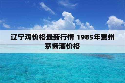 辽宁鸡价格最新行情 1985年贵州茅酱酒价格