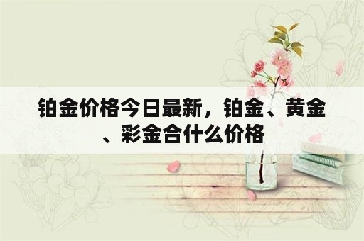 铂金价格今日最新，铂金、黄金、彩金合什么价格