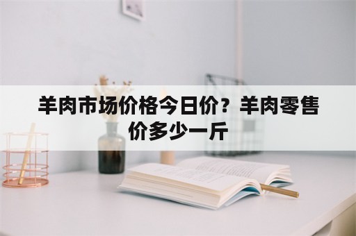 羊肉市场价格今日价？羊肉零售价多少一斤